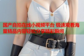 国产自拍在线小视频平台 极速观看海量精品内容轻松分享精彩瞬间