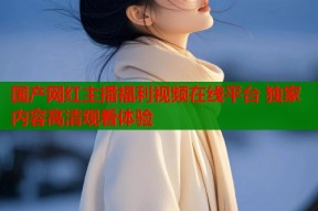 国产网红主播福利视频在线平台 独家内容高清观看体验