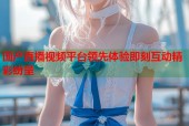 国产直播视频平台领先体验即刻互动精彩纷呈