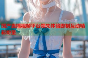 国产直播视频平台领先体验即刻互动精彩纷呈