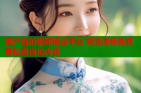 国产自拍视频精选平台 高清流畅免费看私密自拍内容