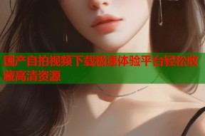 国产自拍视频下载极速体验平台轻松收藏高清资源