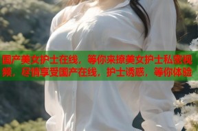 国产美女护士在线，等你来撩美女护士私密视频，尽情享受国产在线，护士诱惑，等你体验