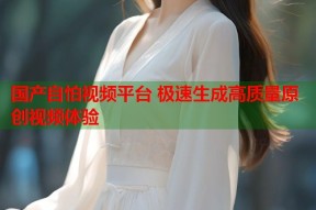 国产自怕视频平台 极速生成高质量原创视频体验