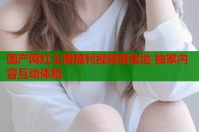 国产网红主播福利视频聚集地 独家内容互动体验