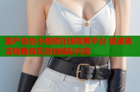 国产自拍小视频在线观看平台 极速高清观看真实自拍精彩内容