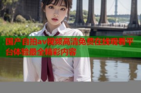 国产自拍av视频高清免费在线观看平台体验最全精彩内容