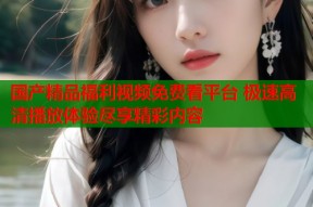 国产精品福利视频免费看平台 极速高清播放体验尽享精彩内容