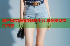 国产网友短视频精选平台 快速发现热门内容