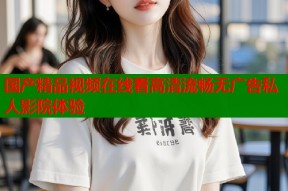 国产精品视频在线看高清流畅无广告私人影院体验