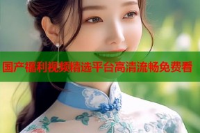 国产福利视频精选平台高清流畅免费看