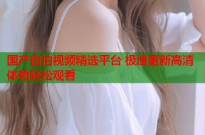 国产自拍视频精选平台 极速更新高清体验轻松观看
