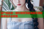 国产精品第一福利视频导航海量资源极速体验点击即看