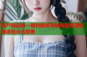 国产精品第一福利视频导航海量资源极速体验点击即看