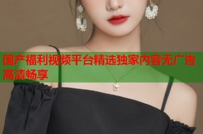 国产福利视频平台精选独家内容无广告高清畅享