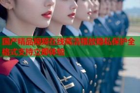 国产精品视频在线高清播放隐私保护全格式支持立即体验