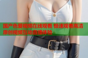 国产色爱视频在线观看 极速观看高清原创视频互动直播体验