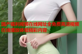 国产福利视频在线网址全免费高清视频在线播放体验精彩内容