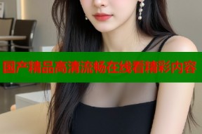 国产精品高清流畅在线看精彩内容