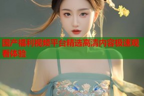 国产福利视频平台精选高清内容极速观看体验