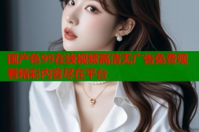 国产色99在线视频高清无广告免费观看精彩内容尽在平台