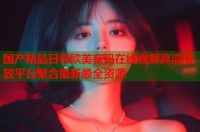 国产精品日韩欧美有码在线视频高清播放平台聚合最新最全资源