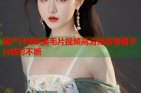 国产日韩欧美毛片视频高清免费观看平台精彩不断