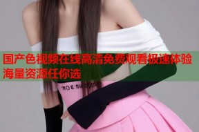 国产色视频在线高清免费观看极速体验海量资源任你选
