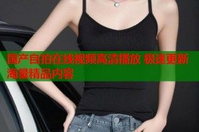国产自拍在线视频高清播放 极速更新海量精品内容