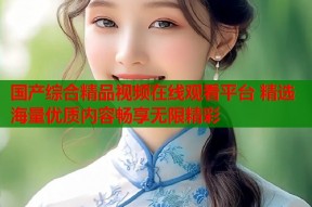 国产综合精品视频在线观看平台 精选海量优质内容畅享无限精彩