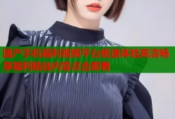 国产手机福利视频平台极速体验高清畅享福利精选内容点击即看