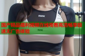 国产精品福利视频在线观看高清畅享极速无广告体验