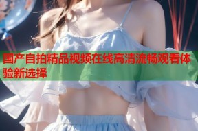 国产自拍精品视频在线高清流畅观看体验新选择