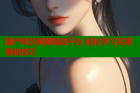 国产绳艺视频精选平台 轻松学习实用绳结技巧