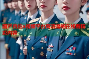 国产自拍a视频平台高清流畅在线看精彩内容