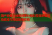 国产明星在线视频平台精彩呈现明星互动直播与高清影视体验