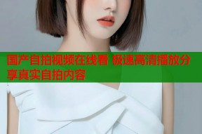 国产自拍视频在线看 极速高清播放分享真实自拍内容