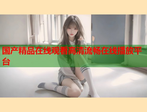 国产精品在线观看高清流畅在线播放平台  第1张