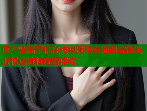 国产精品手机在线视频平台海量高清资源极速流畅观看体验  第1张