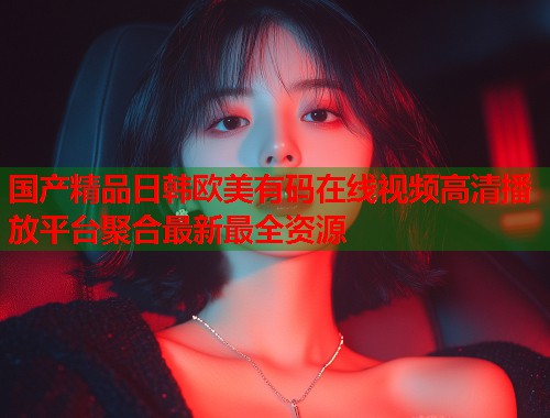 国产精品日韩欧美有码在线视频高清播放平台聚合最新最全资源  第1张