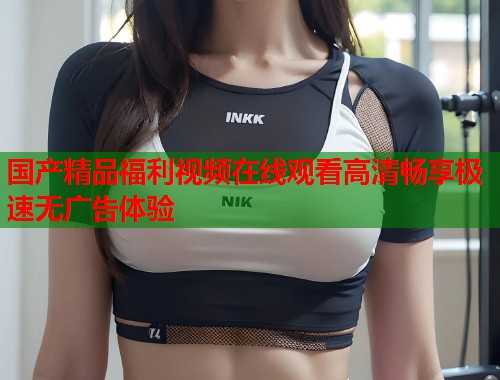 国产精品福利视频在线观看高清畅享极速无广告体验  第1张