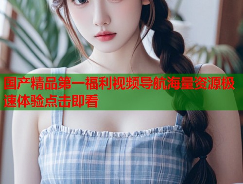 国产精品第一福利视频导航海量资源极速体验点击即看  第1张