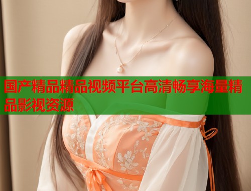 国产精品精品视频平台高清畅享海量精品影视资源  第1张