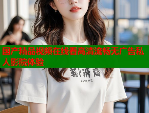 国产精品视频在线看高清流畅无广告私人影院体验  第1张
