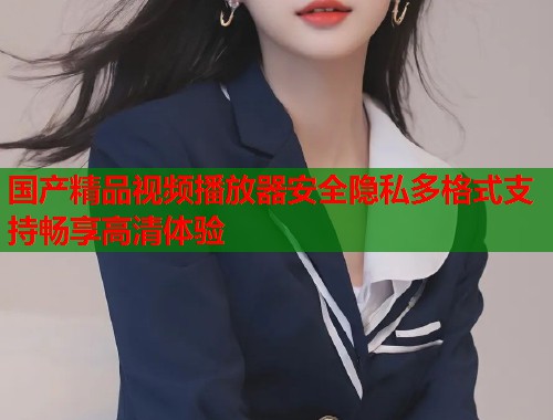 国产精品视频播放器安全隐私多格式支持畅享高清体验  第1张