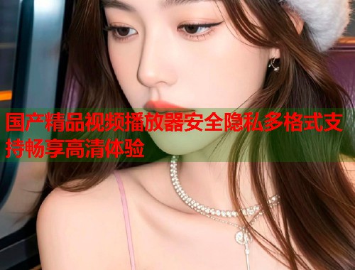 国产精品视频播放器安全隐私多格式支持畅享高清体验  第2张