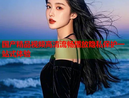 国产精品视频高清流畅播放隐私保护一站式体验  第1张