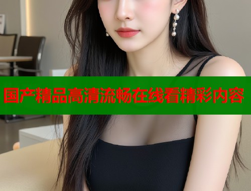 国产精品高清流畅在线看精彩内容  第1张