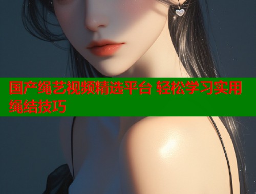 国产绳艺视频精选平台 轻松学习实用绳结技巧  第1张