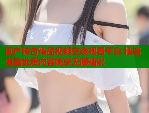 国产综合精品视频在线观看平台 精选海量优质内容畅享无限精彩  第2张